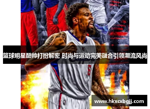 篮球明星酷帅打扮解密 时尚与运动完美融合引领潮流风尚